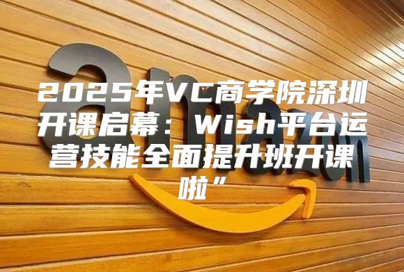 2025年VC商学院深圳开课启幕：Wish平台运营技能全面提升班开课啦”