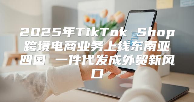 2025年TikTok Shop跨境电商业务上线东南亚四国 一件代发成外贸新风口