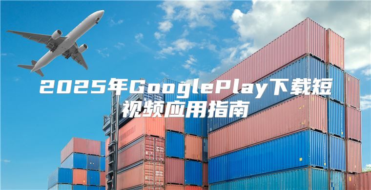 2025年GooglePlay下载短视频应用指南