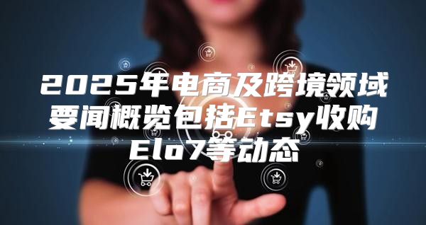 2025年电商及跨境领域要闻概览包括Etsy收购Elo7等动态