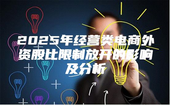 2025年经营类电商外资股比限制放开的影响及分析