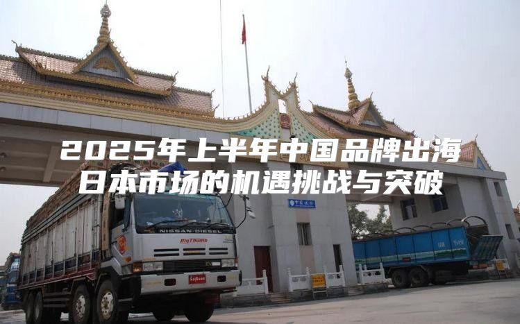 2025年上半年中国品牌出海日本市场的机遇挑战与突破