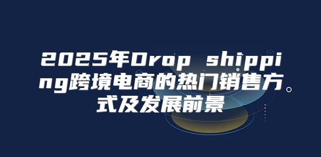 2025年Drop shipping跨境电商的热门销售方式及发展前景