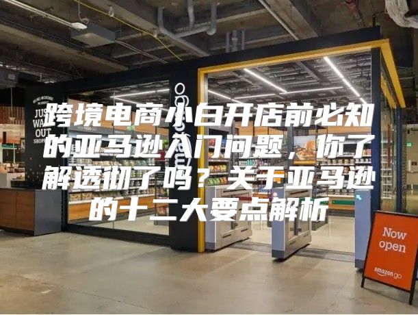 跨境电商小白开店前必知的亚马逊入门问题，你了解透彻了吗？关于亚马逊的十二大要点解析