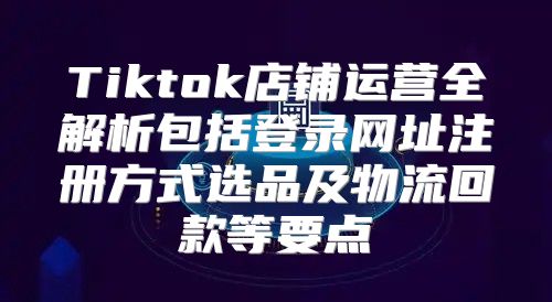 Tiktok店铺运营全解析包括登录网址注册方式选品及物流回款等要点