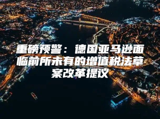 重磅预警：德国亚马逊面临前所未有的增值税法草案改革提议