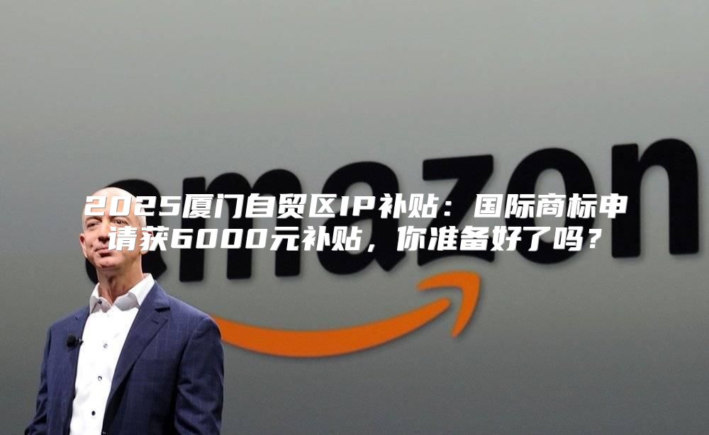 2025厦门自贸区IP补贴：国际商标申请获6000元补贴，你准备好了吗？