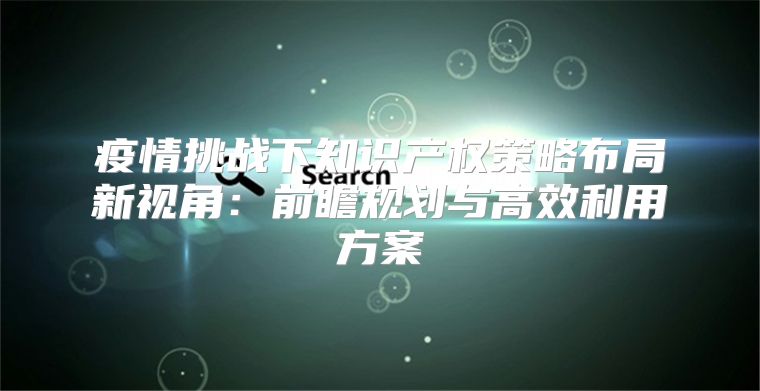 疫情挑战下知识产权策略布局新视角：前瞻规划与高效利用方案