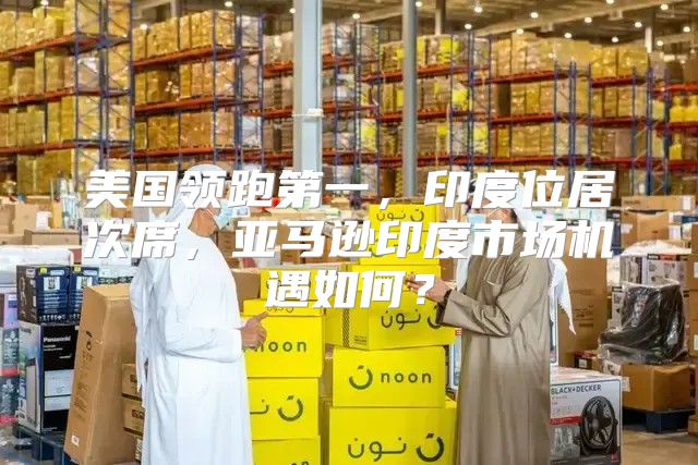 美国领跑第一，印度位居次席，亚马逊印度市场机遇如何？