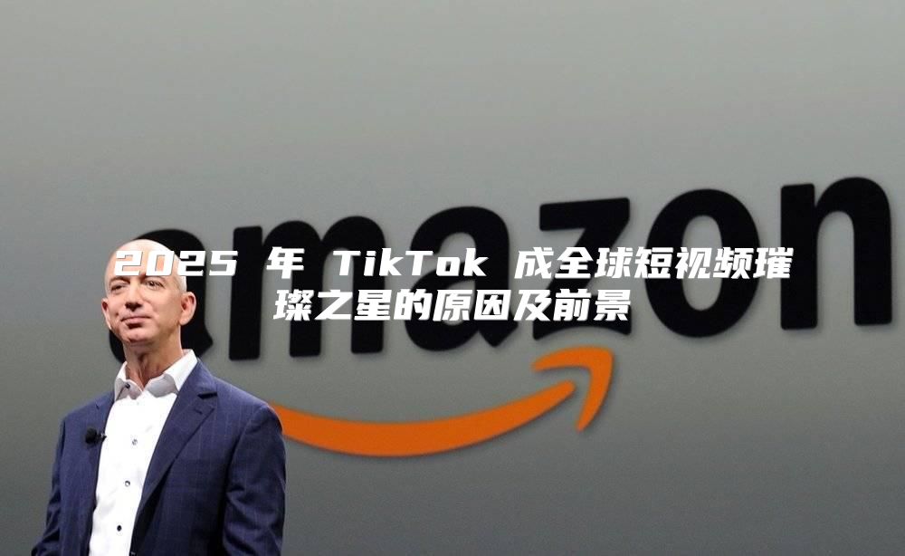 2025 年 TikTok 成全球短视频璀璨之星的原因及前景