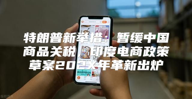 特朗普新举措：暂缓中国商品关税，印度电商政策草案202X年革新出炉