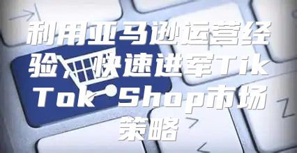 利用亚马逊运营经验，快速进军TikTok Shop市场策略