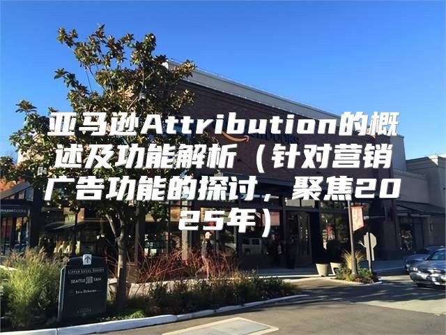 亚马逊Attribution的概述及功能解析针对营销广告功能的探讨，聚焦2025年