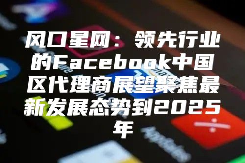 风口星网：领先行业的Facebook中国区代理商展望聚焦最新发展态势到2025年