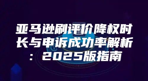 亚马逊刷评价降权时长与申诉成功率解析：2025版指南