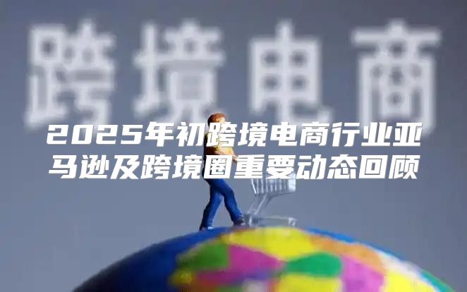 2025年初跨境电商行业亚马逊及跨境圈重要动态回顾