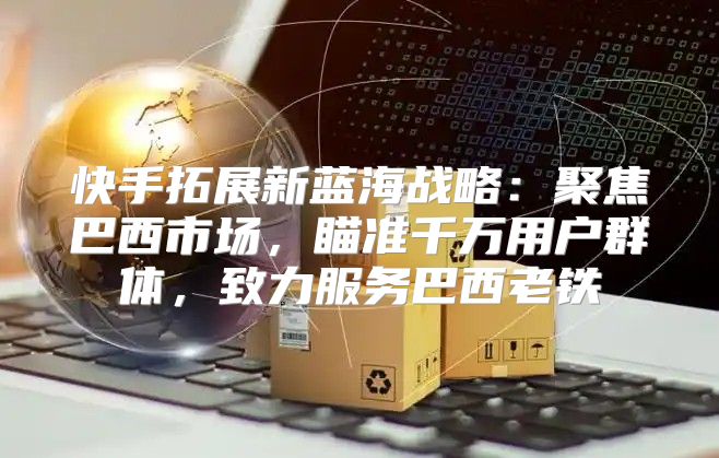 快手拓展新蓝海战略：聚焦巴西市场，瞄准千万用户群体，致力服务巴西老铁