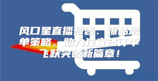 风口星直播预告：爆品增单策略，助力独立站订单飞跃突破新篇章！