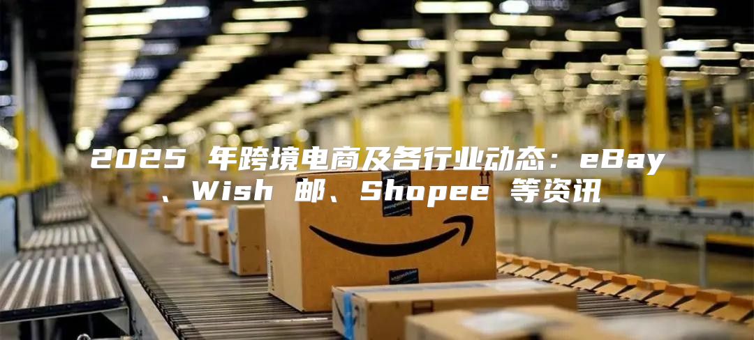 2025 年跨境电商及各行业动态：eBay、Wish 邮、Shopee 等资讯