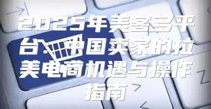 2025年美客多平台：中国卖家的拉美电商机遇与操作指南