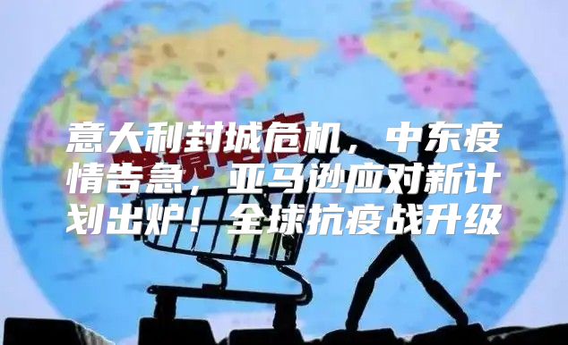 意大利封城危机，中东疫情告急，亚马逊应对新计划出炉！全球抗疫战升级