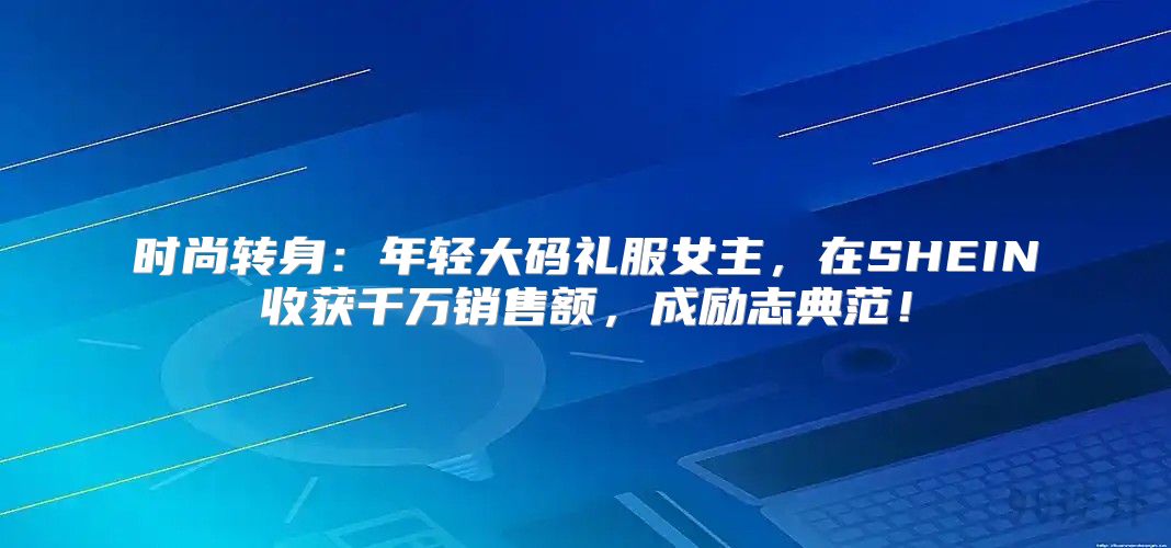 时尚转身：年轻大码礼服女主，在SHEIN收获千万销售额，成励志典范！