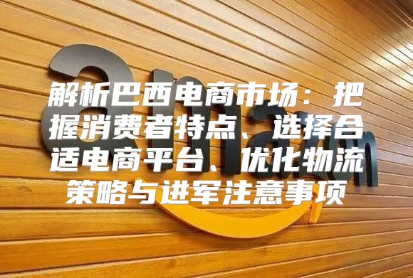 解析巴西电商市场：把握消费者特点、选择合适电商平台、优化物流策略与进军注意事项