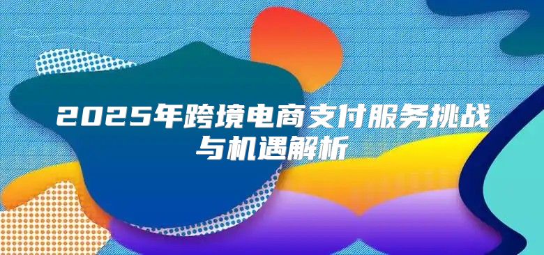 2025年跨境电商支付服务挑战与机遇解析