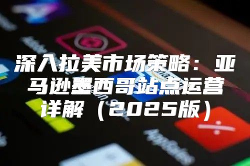 深入拉美市场策略：亚马逊墨西哥站点运营详解2025版