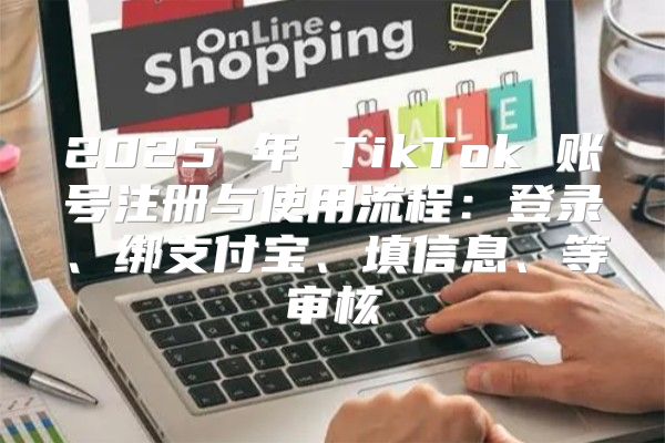 2025 年 TikTok 账号注册与使用流程：登录、绑支付宝、填信息、等审核