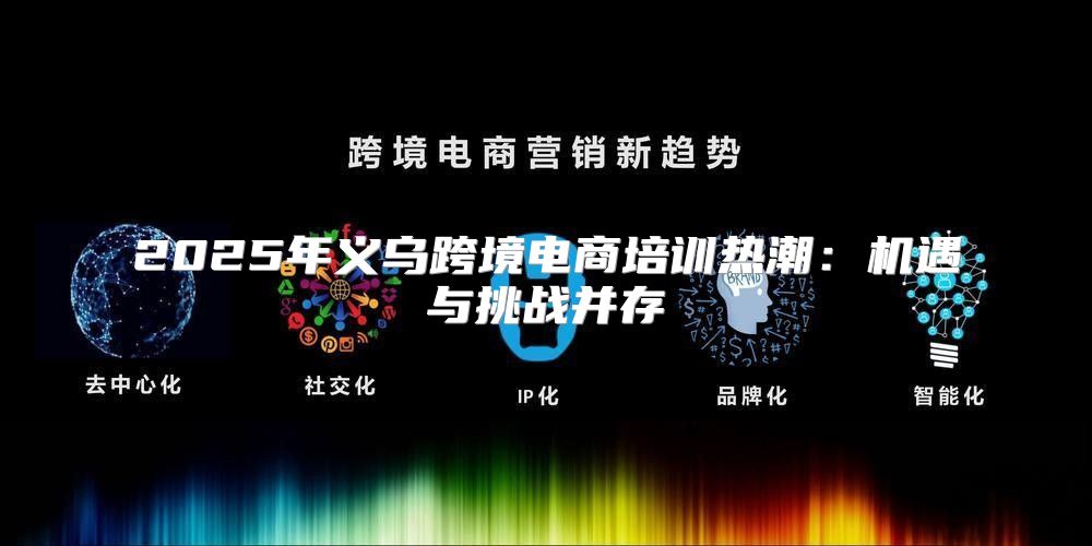 2025年义乌跨境电商培训热潮：机遇与挑战并存