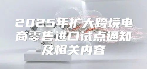 2025年扩大跨境电商零售进口试点通知及相关内容