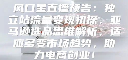 风口星直播预告：独立站流量变现初探，亚马逊选品思维解析，适应多变市场趋势，助力电商创业！