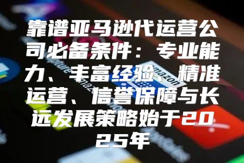 靠谱亚马逊代运营公司必备条件：专业能力、丰富经验、精准运营、信誉保障与长远发展策略始于2025年