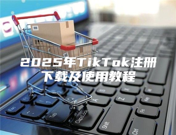 2025年TikTok注册下载及使用教程
