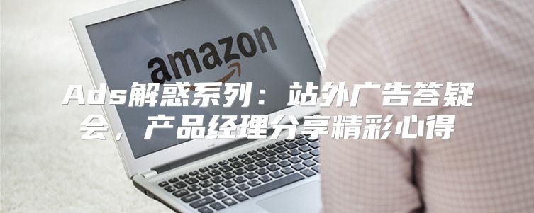 Ads解惑系列：站外广告答疑会，产品经理分享精彩心得