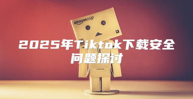 2025年Tiktok下载安全问题探讨