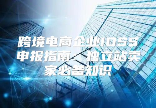 跨境电商企业IOSS申报指南：独立站卖家必备知识
