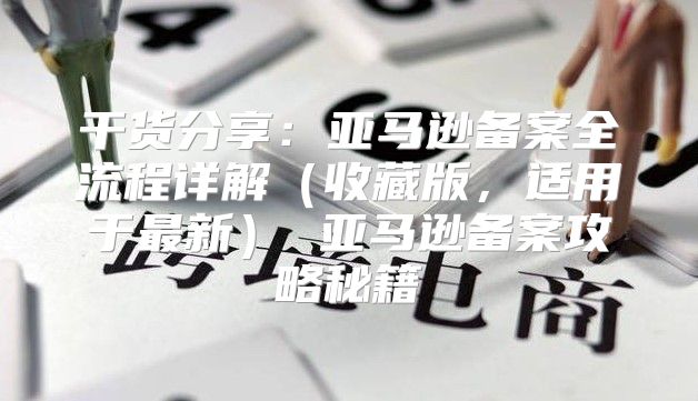 干货分享：亚马逊备案全流程详解收藏版，适用于最新 亚马逊备案攻略秘籍