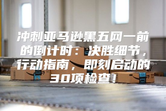 冲刺亚马逊黑五网一前的倒计时：决胜细节，行动指南，即刻启动的30项检查！