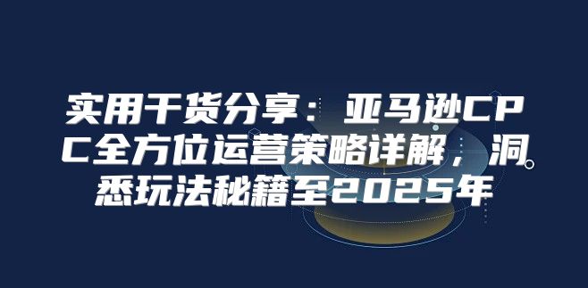 实用干货分享：亚马逊CPC全方位运营策略详解，洞悉玩法秘籍至2025年