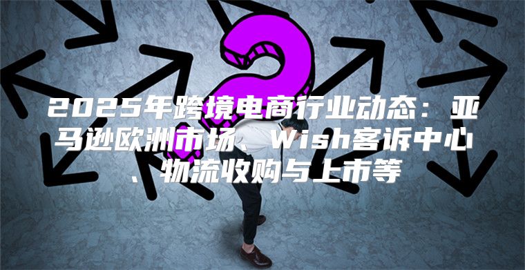 2025年跨境电商行业动态：亚马逊欧洲市场、Wish客诉中心、物流收购与上市等