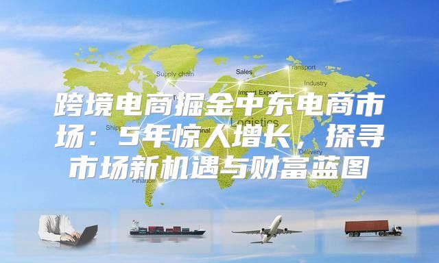 跨境电商掘金中东电商市场：5年惊人增长，探寻市场新机遇与财富蓝图