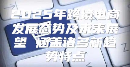 2025年跨境电商发展态势及未来展望 涵盖诸多新趋势特点