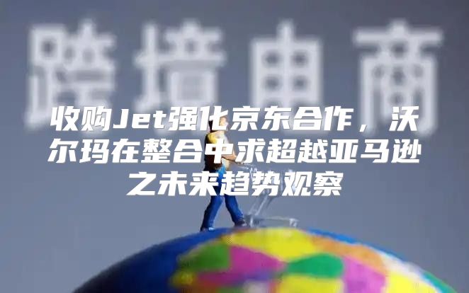收购Jet强化京东合作，沃尔玛在整合中求超越亚马逊之未来趋势观察