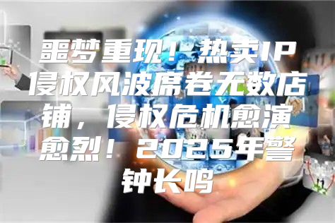 噩梦重现！热卖IP侵权风波席卷无数店铺，侵权危机愈演愈烈！2025年警钟长鸣