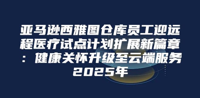 亚马逊西雅图仓库员工迎远程医疗试点计划扩展新篇章：健康关怀升级至云端服务2025年