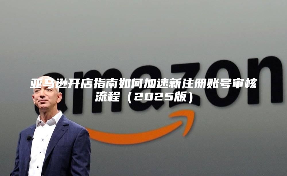 亚马逊开店指南如何加速新注册账号审核流程2025版