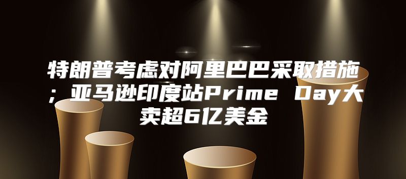 特朗普考虑对阿里巴巴采取措施；亚马逊印度站Prime Day大卖超6亿美金