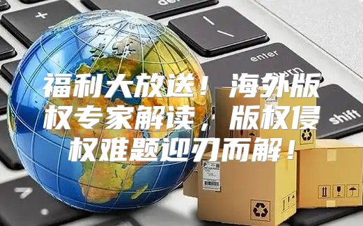 福利大放送！海外版权专家解读，版权侵权难题迎刃而解！